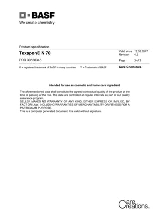 Product specification
Texapon® N 70
PRD 30528345
Valid since 12.05.2017
Revision 4.2
Page 3 of 3
® = registered trademark of BASF in many countries ™ = Trademark of BASF Care Chemicals
Intended for use as cosmetic and home care ingredient
The aforementioned data shall constitute the agreed contractual quality of the product at the
time of passing of the risk. The data are controlled at regular intervals as part of our quality
assurance program.
SELLER MAKES NO WARRANTY OF ANY KIND, EITHER EXPRESS OR IMPLIED, BY
FACT OR LAW, INCLUDING WARRANTIES OF MERCHANTABILITY OR FITNESS FOR A
PARTICULAR PURPOSE.
This is a computer generated document. It is valid without signature.
 