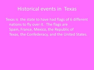 Historical events in  TexasTexas is  the state to have had flags of 6 different nations to fly over it.  The flags are Spain, France, Mexico, the Republic of Texas, the Confederacy, and the United States.