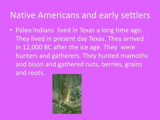 Native Americans and early settlersPaleo Indians  lived in Texas a long time ago. They lived in present day Texas. They arrived in 12,000 BC after the ice age. They  were hunters and gatherers. They hunted mamoths  and bison and gathered nuts, berries, grains and roots.
