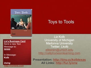 Toys to Tools Liz Kolb University of Michigan Madonna University Twitter: Lkolb elikeren@umich.edu http://cellphonesinlearning.com Presentation: http://tiny.cc/kolbtexas All Links: http://fur.ly/erw Liz’s Business Card Send a new Text Message to: 50500 In Message: Kolb Using http://contxts.com 