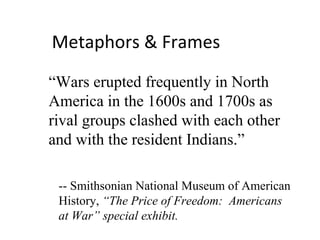 Metaphors & Frames “ Wars erupted frequently in North America in the 1600s and 1700s as  rival groups clashed with each other and with the resident Indians.”  -- Smithsonian National Museum of American History,  “The Price of Freedom:  Americans at War” special exhibit. 