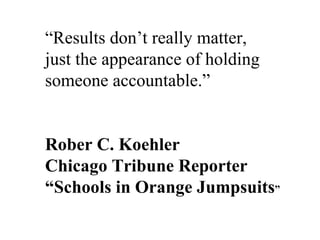 “ Results don’t really matter,  just the appearance of holding  someone accountable.” Rober C. Koehler Chicago Tribune Reporter “ Schools in Orange Jumpsuits ” 