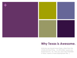 +




    Why Texas is Awesome.
    And why we should move there, other than the
    whole promise thing… so ultimately, I guess you
    kinda have to. So, „why you won‟t be miserable
    in Texas‟ seems a more appropriate title. :]
 