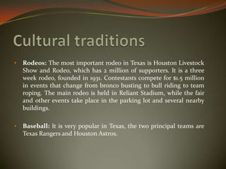 • Rodeos: The most important rodeo in Texas is Houston Livestock
Show and Rodeo, which has 2 million of supporters. It is a three
week rodeo, founded in 1931. Contestants compete for $1.5 million
in events that change from bronco busting to bull riding to team
roping. The main rodeo is held in Reliant Stadium, while the fair
and other events take place in the parking lot and several nearby
buildings.
• Baseball: It is very popular in Texas, the two principal teams are
Texas Rangers and Houston Astros.
 