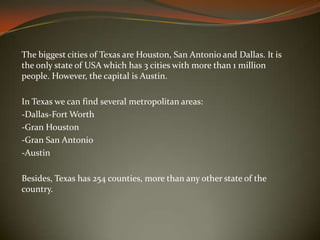 The biggest cities of Texas are Houston, San Antonio and Dallas. It is
the only state of USA which has 3 cities with more than 1 million
people. However, the capital is Austin.
In Texas we can find several metropolitan areas:
-Dallas-Fort Worth
-Gran Houston
-Gran San Antonio
-Austin
Besides, Texas has 254 counties, more than any other state of the
country.
 