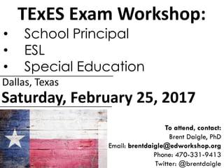 TExES Exam Workshop:
• School Principal
• ESL
• Special Education
Saturday, February 25, 2017
Dallas, Texas
To attend, contact:
Brent Daigle, PhD
Email: brentdaigle@edworkshop.org
Phone: 470-331-9413
Twitter: @brentdaigle
 
