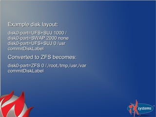 Example disk layout:Example disk layout:
disk0-part=UFS+SUJ 1000 /disk0-part=UFS+SUJ 1000 /
disk0-part=SWAP 2000 nonedisk0-part=SWAP 2000 none
disk0-part=UFS+SUJ 0 /usrdisk0-part=UFS+SUJ 0 /usr
commitDiskLabelcommitDiskLabel
Converted to ZFS becomes:Converted to ZFS becomes:
disk0-part=ZFS 0 /,/root,/tmp,/usr,/vardisk0-part=ZFS 0 /,/root,/tmp,/usr,/var
commitDiskLabelcommitDiskLabel
 