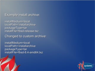 Example install archive:Example install archive:
installMedium=localinstallMedium=local
localPath=/installarchivelocalPath=/installarchive
packageType=tarpackageType=tar
installFile=fbsd-release.txzinstallFile=fbsd-release.txz
Changed to custom archive:Changed to custom archive:
installMedium=localinstallMedium=local
localPath=/installarchivelocalPath=/installarchive
packageType=tarpackageType=tar
installFile=fbsd-8.4-amd64.txzinstallFile=fbsd-8.4-amd64.txz
 
