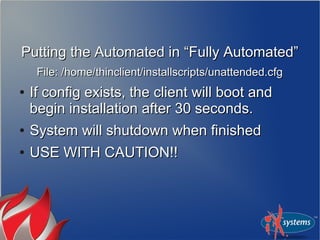 Putting the Automated in “Fully Automated”Putting the Automated in “Fully Automated”
File: /home/thinclient/installscripts/unattended.cfgFile: /home/thinclient/installscripts/unattended.cfg
●
If config exists, the client will boot andIf config exists, the client will boot and
begin installation after 30 seconds.begin installation after 30 seconds.
●
System will shutdown when finishedSystem will shutdown when finished
●
USE WITH CAUTION!!USE WITH CAUTION!!
 