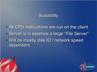 ScalabilityScalability
●
All CPU instructions are run on the clientAll CPU instructions are run on the client
●
Server is in essence a large “File Server”Server is in essence a large “File Server”
●
Will be mostly disk IO / network speedWill be mostly disk IO / network speed
dependentdependent
 