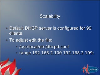 ScalabilityScalability
●
Default DHCP server is configured for 99Default DHCP server is configured for 99
clientsclients
●
To adjust edit the file:To adjust edit the file:
●
/usr/local/etc/dhcpd.conf/usr/local/etc/dhcpd.conf
●
range 192.168.2.100 192.168.2.199;range 192.168.2.100 192.168.2.199;
 