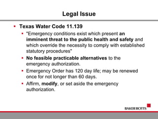 Legal Issue
 Texas Water Code 11.139
 "Emergency conditions exist which present an
imminent threat to the public health and safety and
which override the necessity to comply with established
statutory procedures"
 No feasible practicable alternatives to the
emergency authorization.
 Emergency Order has 120 day life; may be renewed
once for not longer than 60 days.
 Affirm, modify, or set aside the emergency
authorization.
 