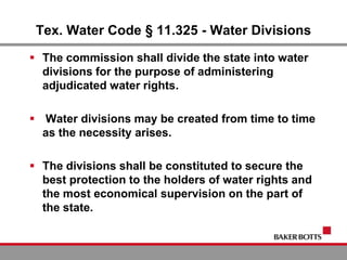Tex. Water Code § 11.325 - Water Divisions
 The commission shall divide the state into water
divisions for the purpose of administering
adjudicated water rights.
 Water divisions may be created from time to time
as the necessity arises.
 The divisions shall be constituted to secure the
best protection to the holders of water rights and
the most economical supervision on the part of
the state.
 