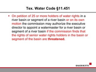 Tex. Water Code §11.451
 On petition of 25 or more holders of water rights in a
river basin or segment of a river basin or on its own
motion the commission may authorize the executive
director to appoint a watermaster for a river basin or
segment of a river basin if the commission finds that
the rights of senior water rights holders in the basin or
segment of the basin are threatened.
 