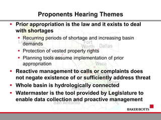 Proponents Hearing Themes
 Prior appropriation is the law and it exists to deal
with shortages
 Recurring periods of shortage and increasing basin
demands
 Protection of vested property rights
 Planning tools assume implementation of prior
appropriation
 Reactive management to calls or complaints does
not negate existence of or sufficiently address threat
 Whole basin is hydrologically connected
 Watermaster is the tool provided by Legislature to
enable data collection and proactive management
 