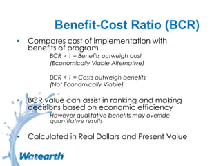 Benefit-Cost Ratio (BCR)
• Compares cost of implementation with
benefits of program
BCR > 1 = Benefits outweigh cost
(Economically Viable Alternative)
BCR < 1 = Costs outweigh benefits
(Not Economically Viable)
• BCR value can assist in ranking and making
decisions based on economic efficiency
However qualitative benefits may override
quantitative results
• Calculated in Real Dollars and Present Value
 
