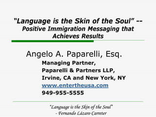 “Language is the Skin of the Soul” --
  Positive Immigration Messaging that
            Achieves Results


   Angelo A. Paparelli, Esq.
        Managing Partner,
        Paparelli & Partners LLP,
        Irvine, CA and New York, NY
        www.entertheusa.com
        949-955-5555

          “Language is the Skin of the Soul”
             - Fernando Lázaro Carreter
 