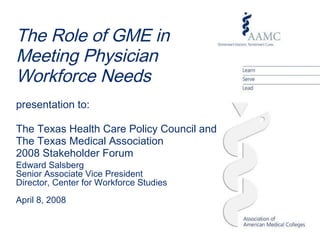 Edward Salsberg Senior Associate Vice President Director, Center for Workforce Studies April 8, 2008 The Role of GME in  Meeting Physician  Workforce Needs presentation to: The Texas Health Care Policy Council and  The Texas Medical Association  2008 Stakeholder Forum  