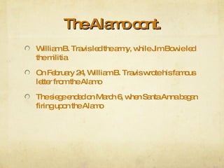 The Alamo cont. William B. Travis led the army, while Jim Bowie led the militia On February 24, William B. Travis wrote his famous letter from the Alamo The siege ended on March 6, when Santa Anna began firing upon the Alamo 