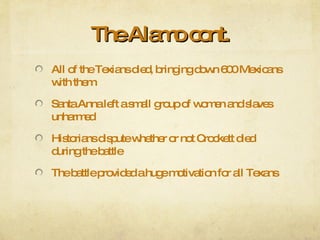 The Alamo cont. All of the Texians died, bringing down 600 Mexicans with them Santa Anna left a small group of women and slaves unharmed Historians dispute whether or not Crockett died during the battle The battle provided a huge motivation for all Texans 