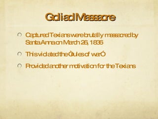 Goliad Massacre Captured Texians were brutally massacred by Santa Anna on March 26, 1836 This violated the “rules of war” Provided another motivation for the Texians 