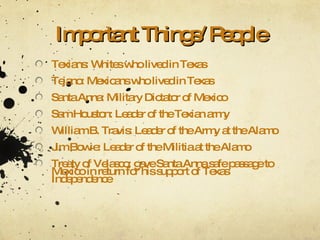 Important Things/ People Texians: Whites who lived in Texas Tejano: Mexicans who lived in Texas Santa Anna: Military Dictator of Mexico Sam Houston: Leader of the Texian army William B. Travis: Leader of the Army at the Alamo Jim Bowie: Leader of the Militia at the Alamo Treaty of Velasco: gave Santa Anna safe passage to Mexico in return for his support of Texas Independence 