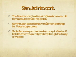 San Jacinto cont. The Texians did not realize who Santa Anna was until he was saluted as “El Presidente” Sam Houston spared Santa Anna’s life in exchange for Texas Independence Santa Anna was promised a safe journey to Mexico if he lobbied for Texas Independence through the Treaty of Velasco 