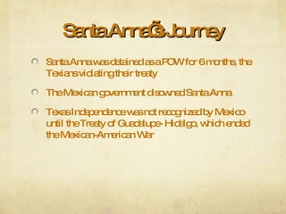 Santa Anna’s Journey Santa Anna was detained as a POW for 6 months, the Texians violating their treaty The Mexican government disowned Santa Anna Texas Independence was not recognized by Mexico until the Treaty of Guadalupe- Hidalgo, which ended the Mexican-American War 