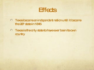 Effects Texas became an independent nation until it became the 28 th  state in 1845 Texas is the only state to have ever been its own country 