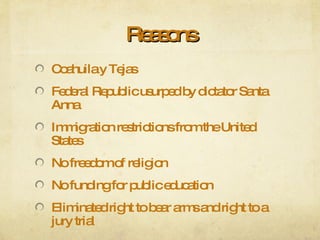 Reasons Coahuila y Tejas Federal Republic usurped by dictator Santa Anna Immigration restrictions from the United States No freedom of religion No funding for public education Eliminated right to bear arms and right to a jury trial 