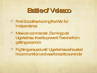 Battle of Velasco First bloodshed during the War for Independence Mexican commander, Domingo de Ugartechea, tried to prevent Texians from getting a cannon Fighting ensued until Ugartechea exhausted his ammunition and was forced to surrender 