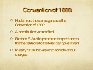 Convention of 1833 Had almost the same agenda as the Convention of 1832 A constitution was drafted Stephen F. Austin presented the petitions to the the petitions to the Mexican government In early 1834, he was imprisoned without charges 