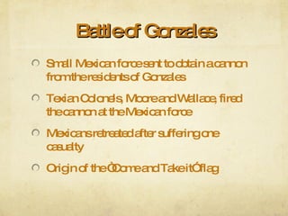 Battle of Gonzales Small Mexican force sent to obtain a cannon from the residents of Gonzales Texian Colonels, Moore and Wallace, fired the cannon at the Mexican force Mexicans retreated after suffering one casualty Origin of the “Come and Take it” flag 
