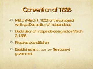 Convention of 1836 Met on March 1, 1836 for the purpose of writing a Declaration of Independence Declaration of Independence signed on March 2, 1836 Prepared a constitution Established an  ad interim  (temporary) government 