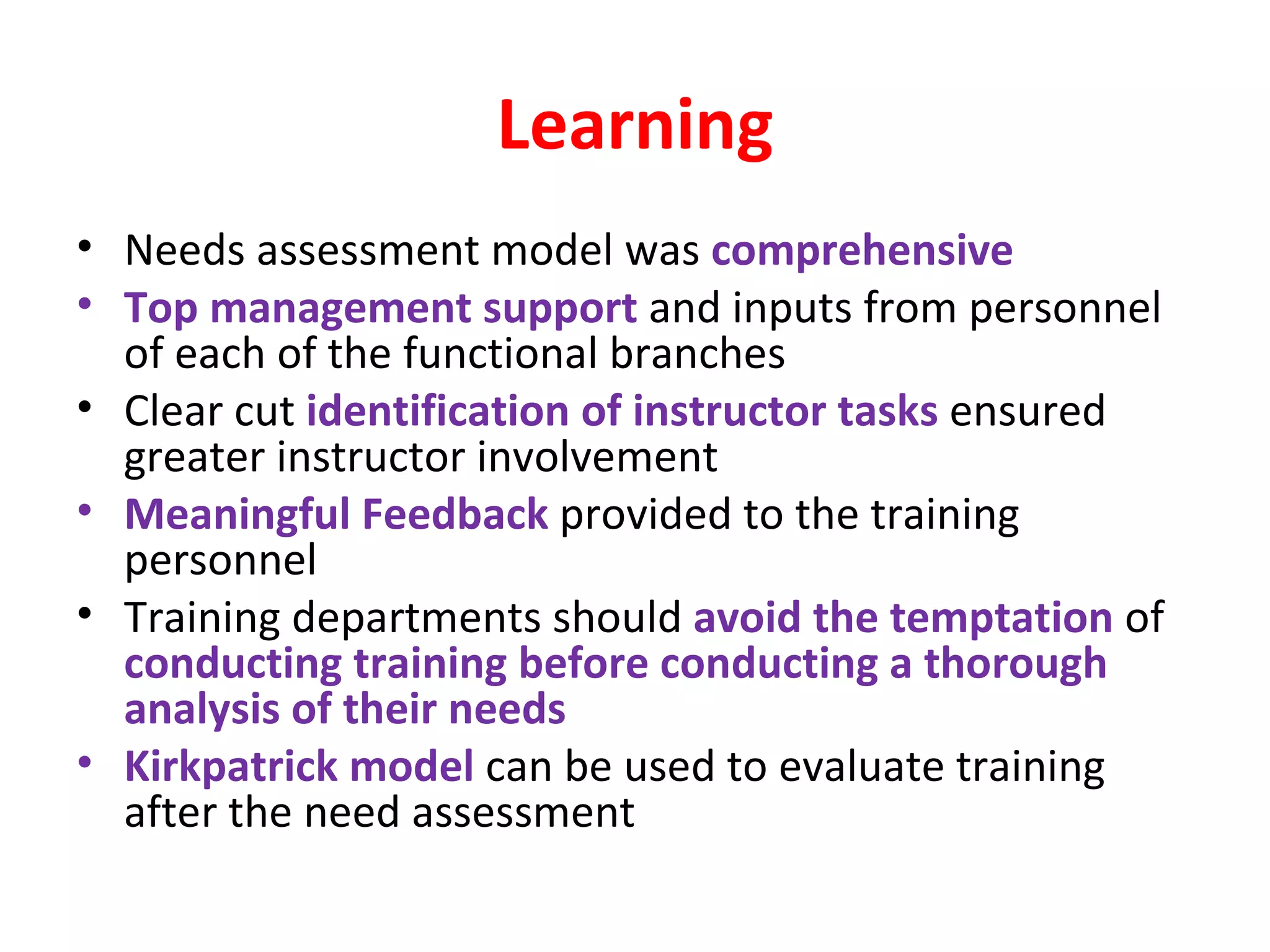 Learning Needs assessment model was  comprehensive Top management support  and inputs from personnel of each of the functional branches Clear cut  identification of instructor tasks  ensured greater instructor involvement Meaningful Feedback  provided to the training personnel Training departments should  avoid the temptation  of  conducting training before conducting a thorough analysis of their needs Kirkpatrick model  can be used to evaluate training after the need assessment 