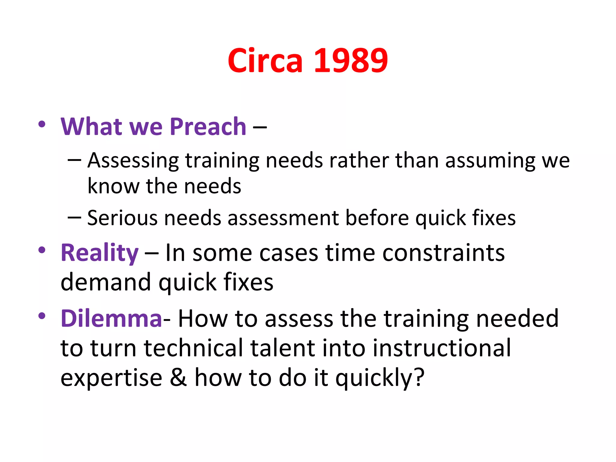 Circa 1989 What we Preach  – Assessing training needs rather than assuming we know the needs Serious needs assessment before quick fixes Reality  – In some cases time constraints demand quick fixes Dilemma - How to assess the training needed to turn technical talent into instructional expertise & how to do it quickly? 
