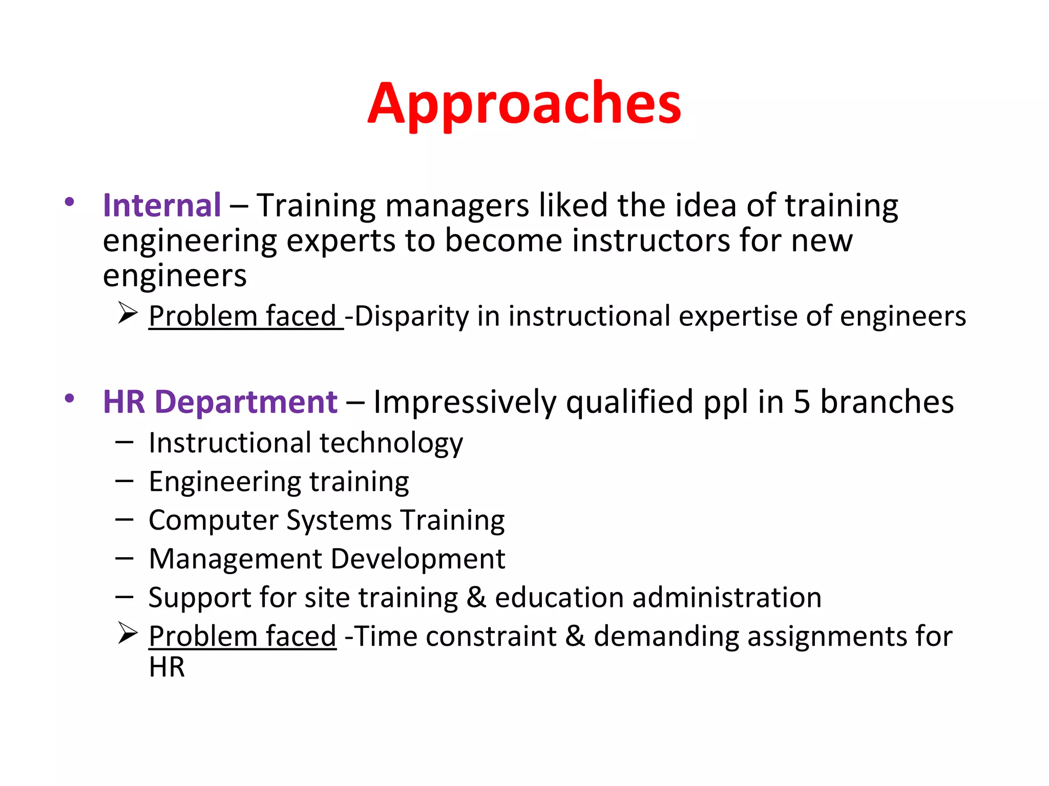 Approaches Internal  – Training managers liked the idea of training engineering experts to become instructors for new engineers Problem faced  -Disparity in instructional expertise of engineers HR Department  – Impressively qualified ppl in 5 branches Instructional technology Engineering training Computer Systems Training Management Development Support for site training & education administration Problem faced  -Time constraint & demanding assignments for HR 