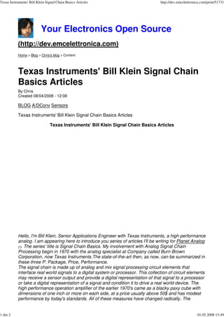 Texas Instruments' Bill Klein Signal Chain Basics Articles                           http://dev.emcelettronica.com/print/51731




                           Your Electronics Open Source
           (http://dev.emcelettronica.com)
           Home > Blog > Chris's blog > Content




           Texas Instruments' Bill Klein Signal Chain
           Basics Articles
           By Chris
           Created 08/04/2008 - 12:08

           BLOG A/DConv Sensors

           Texas Instruments' Bill Klein Signal Chain Basics Articles

                                Texas Instruments' Bill Klein Signal Chain Basics Articles




           Hello, I'm Bill Klein, Senior Applications Engineer with Texas Instruments, a high performance
           analog. I am appearing here to introduce you series of articles I'll be writing for Planet Analog
           [1]. The series' title is Signal Chain Basics. My involvement with Analog Signal Chain
           Processing begin in 1970 with the analog speciali