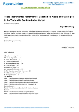 Find Industry reports, Company profiles
ReportLinker                                                                                                     and Market Statistics
                                              >> Get this Report Now by email!



Texas Instruments: Performance, Capabilities, Goals and Strategies
in the Worldwide Semiconductor Market
Published on October 2010

                                                                                                                               Report Summary

A strategic assessment of Texas Instruments, one of the world's leading semiconductor companies, provides significant competitor
information, analysis, and insight critical to the development and implementation of effective marketing and R&D programs. The report
presents a comprehensive analysis of the company's performance, capabilities, goals and strategies in the global semiconductor
market.


Contains 49 pages and 7 tables




                                                                                                                                Table of Content

Table of Contents


I. Executive Summary . . 1
II. Business Organization . . . 8
III. Senior Management . . . 14
IV. Facilities and Employees . . 17
V. Technological Know-How . . . 19
VI. Product Portfolio . . . 23
VII. Marketing Tactics . . . 29
VIII. Sales and Profit Growth . . . 31
IX. R&D Expenditures and Major Programs . . . 39
X. Collaborative Arrangements . . . 41
XI. Strategic Direction . .. 47
List of Tables
Table 1: Texas Instruments Sales and Operating Profit Growth
Table 2: Texas Instruments Sales by Business Segment
Table 3: Texas Instruments Sales Growth by Business Segment
Table 4: Texas Instruments Operating Profit and Margins by
Business Segment
Table 5: Texas Instruments Operating Profit Growth by Business
Segment
Table 6: Texas Instruments Sales by Geographic Region
Table 7: Texas Instruments Sales Growth by Geographic Region




Texas Instruments: Performance, Capabilities, Goals and Strategies in the Worldwide Semiconductor Market (From Slideshare)                  Page 1/3
 