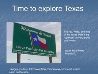 Time to explore Texas

                                              The red, white, and blue
                                              of the Texas State Flag
                                              represent bravery, purity
                                              and loyalty.



                                               Texas State Motto
                                               Friendship




Images courtesy http://www.flickr.com/creativecommons/ unless
noted on the slide
 