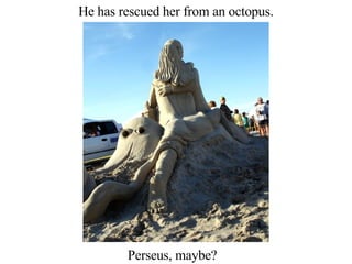 He has rescued her from an octopus. Perseus, maybe? 