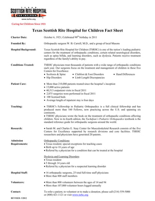 Texas Scottish Rite Hospital for Children Fact Sheet
Charter Date:           October 6, 1921; Celebrated 90th birthday in 2011

Founded By:             Orthopaedic surgeon W. B. Carrell, M.D., and a group of local Masons

Hospital Background:    Texas Scottish Rite Hospital for Children (TSRHC) is one of the nation’s leading pediatric
                        centers for the treatment of orthopaedic conditions, certain related neurological disorders,
                        such as spina bifida, and learning disorders, such as dyslexia. Patients receive treatment
                        regardless of the family's ability to pay.

Conditions Treated:     TSRHC physicians treat thousands of patients with a wide range of orthopaedic conditions
                        each year. Our surgeons focus on the treatment and management of children in these five
                        Centers for Excellence:
                         Scoliosis & Spine        Clubfoot & Foot Disorders           Hand Differences
                         Hip Disorders            Limb Length Discrepancies

Patient Care:              More than 210,000 patients treated since the hospital’s inception
                           15,000 active patients
                           40,513 outpatient visits in fiscal 2011
                           2,075 surgeries were performed in fiscal 2011
                           100 licensed beds
                           Average length of inpatient stay is four days

Teaching:                TSRHC's Fellowship in Pediatric Orthopaedics is a full clinical fellowship and has
                        produced more than 160 Fellows, now practicing across the U.S. and spanning six
                        continents.
                         TSRHC physicians wrote the book on the treatment of orthopaedic conditions affecting
                        children. Now in its fourth edition, the Tachdjian’s Pediatric Orthopaedics textbook is the
                        standard reference guide for orthopaedic surgeons around the world.

Research:                Sarah M. and Charles E. Seay Center for Musculoskeletal Research consists of the five
                        Centers for Excellence supported by research divisions and core facilities. TSRHC
                        researchers and physicians have generated 20 patents.

Admission               Orthopaedic Conditions
Requirements:            Texas resident; special exceptions for teaching cases
                         Birth up to 18 years of age
                         Referral by a physician for a condition that can be treated at the hospital

                        Dyslexia and Learning Disorders
                         Texas resident
                         5 through 14 years old
                         Referral by a physician for a suspected learning disorder

Hospital Staff:          16 orthopaedic surgeons, 25 total full-time staff physicians
                         More than 800 staff members

Volunteers:              More than 800 volunteers between the ages of 14 and 94
                         More than 107,000 volunteer hours logged annually

Contact:                To refer a patient, to volunteer or to make a donation, please call (214) 559-5000
                        or (800) 421-1121 or visit www.tsrhc.org.
REVISED: 3/2012
 