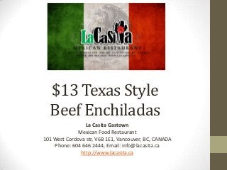 $13 Texas Style
Beef Enchiladas
La Casita Gastown
Mexican Food Restaurant
101 West Cordova str, V6B 1E1, Vancouver, BC, CANADA
Phone: 604 646 2444, Email: info@lacasita.ca
http://www.lacasita.ca
 