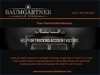 Call Us- 866.758.4529



                          Texas Truck Accident Attorneys




Have you been injured in an accident involving a large truck in Texas? If so, Texas
 truck accident lawyer Greg Baumgartner may be able to help. We have been
        helping injured victims throughout the state for over 25 years.

                      www.texas-truckaccidentlawyer.com
 