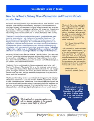 ProjectDox® is Big in Texas!
New Era in Service Delivery Drives Development and Economic Growth |
Houston, Texas
Houston is the most populous city in the State of Texas. With Houston’s broad
industrial base in energy, manufacturing, aeronautics, and transportation, it
also leads in health care sectors and building oilfield equipment and is second
only to New York City in headquartering Fortune 500 companies. Houstonians
have created a thriving and resilient economy – business creation and con-
struction figures in Houston continue to be among the highest in the country.
The City of Houston Permitting Center has recently introduced a new era in
customer service delivery with the launch of a new eServices brand. The
Center’s mission is to serve those who are driving Houston’s economy by
helping them achieve their goals. It is committed to making continuous im-
provements to service delivery, business processes, and information technol-
ogy systems to help its customers avoid costly printing, transportation, and
consultation costs associated with submitting construction plans. ProjectDox
will promote a higher level of collaboration between customers and city
staff than ever before, resulting in a better overall product and service.
According to City Council Member at-Large, David Robinson, “The concurrent
review of mechanical, structural, electrical, and plumbing disciplines required
for review for a building permit – that’s one of the great things I think, rather
than stand in line and wait for subsequent reviews in each of those disciplines,
we will have concurrent electronic review.”
The Public Works and Engineering Department expects a big bump in ef-
ficiency. Tim Lincoln, PE projects, “We so far this fiscal year have reviewed
over 2,800 separate submittals. Each submittal has three to five sets of paper
plans. Having the electronic plan review, that will be eliminated for the most
part for those that use it, and you will see a great reduction in the amount of
paper waste that is produced.”
The Houston Permitting Center is committed to fostering community adoption
of electronic plan review. Executive Director, Mark McAvoy asserts, “We will
support customers through the transition to the best that we possibly can. We
will provide dedicated help desk support in answering technical questions and
business process-related questions. Anything at all that comes up that is an
obstacle to them submitting and getting their plans reviewed we will resolve.”
“Having the electronic plan review, you
will see a great reduction in the amount
of paper waste that is produced.”
“Electronic Plan review is going to
have a big impact on the workflow,
it’s going to allow us to get to the
next level – to the 21st century. Ap-
plicants, developers will now have
the ability to work directly from their
home offices or business offices
rather than having to drive to the
center of Houston.”
Tom Hosey, Building Official
City of Houston
“The customers of the Houston Per-
mitting Center currently spend a lot
of time and resources in transit of
hard copy plans. For each plan re-
view cycle, plans must be physically
dropped off which incurs a delivery
charge. Add on top of that the cost
for reprographics and reproduction,
an electronic system will completely
remove both of those charges.”
Clayton Black, PE
Senior VP, Jones & Carter, Inc.
“Electronic plan review
is going to have a big
impact on the workflow.
It’s going to allow us to
get to the next level - to
the 21st century.”
 