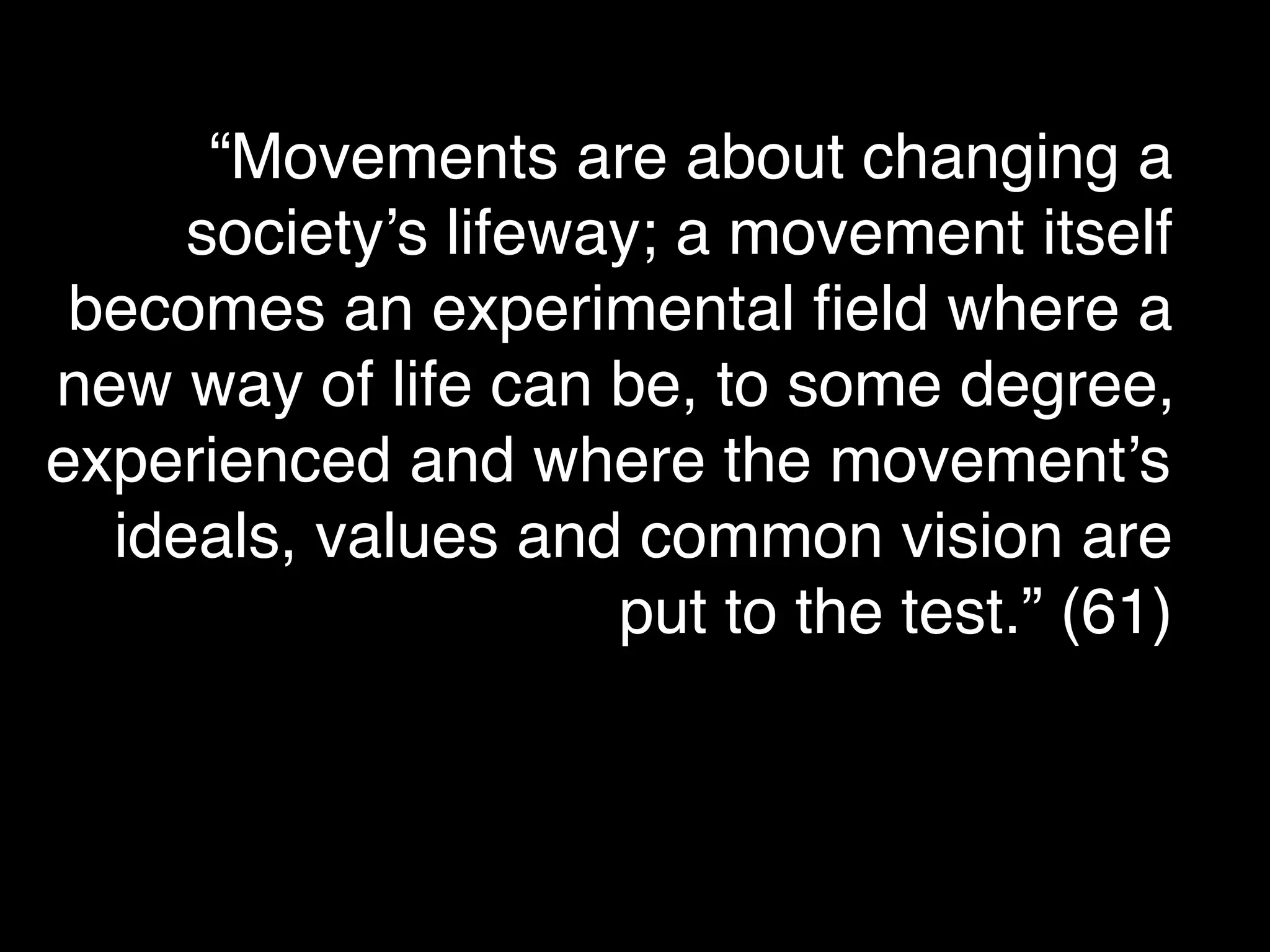 “Movements are about changing a
     society’s lifeway; a movement itself
 becomes an experimental ﬁeld where a
new way of life can be, to some degree,
experienced and where the movement’s
  ideals, values and common vision are
                     put to the test.” (61)
 