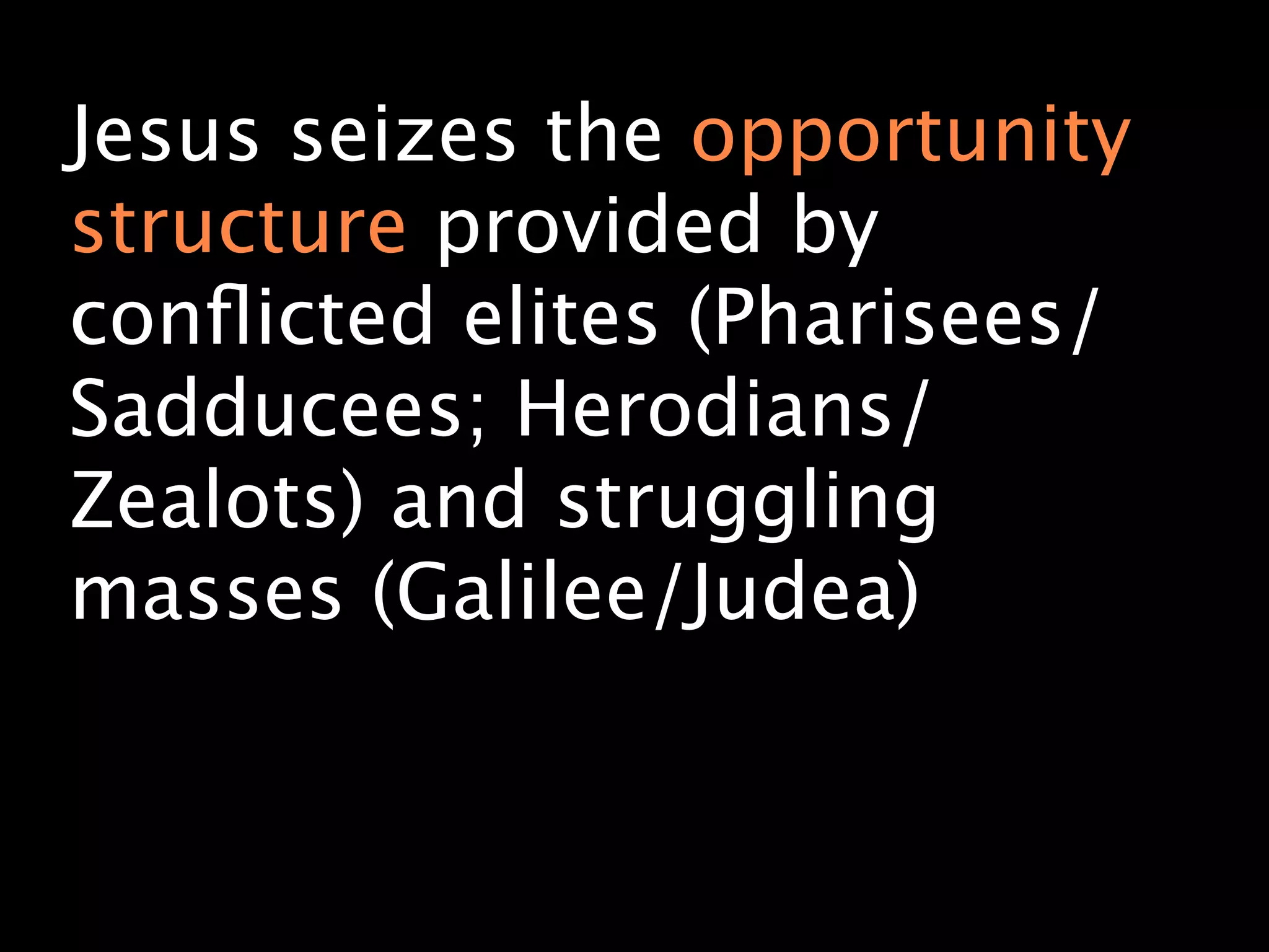 Jesus seizes the opportunity
structure provided by
conﬂicted elites (Pharisees/
Sadducees; Herodians/
Zealots) and struggling
masses (Galilee/Judea)
 