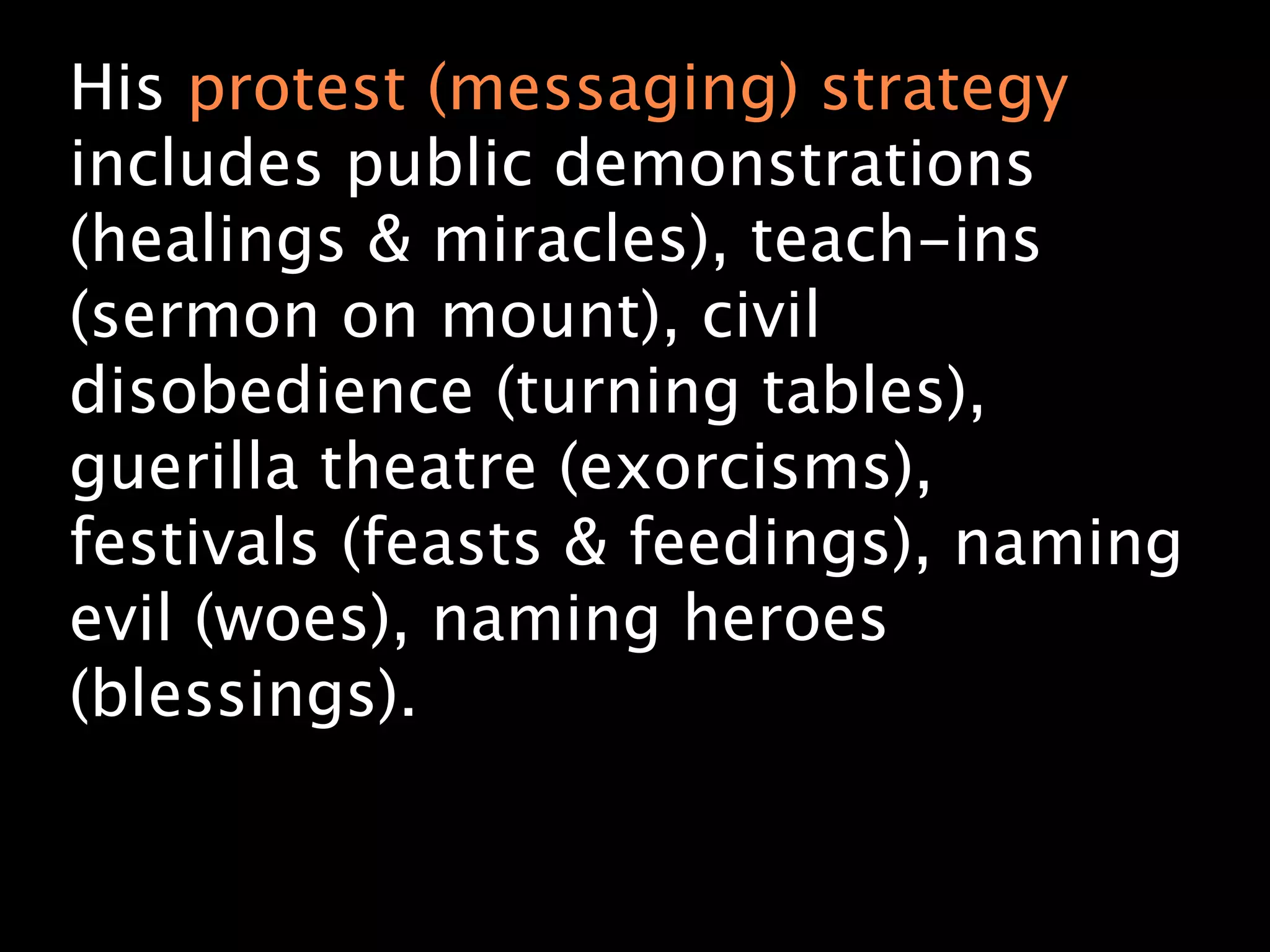 His protest (messaging) strategy
includes public demonstrations
(healings & miracles), teach-ins
(sermon on mount), civil
disobedience (turning tables),
guerilla theatre (exorcisms),
festivals (feasts & feedings), naming
evil (woes), naming heroes
(blessings).
 