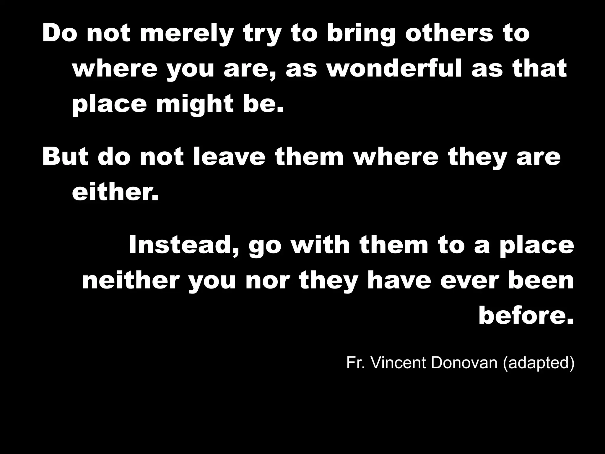 Do not merely try to bring others to
  where you are, as wonderful as that
  place might be.

But do not leave them where they are
  either.

     Instead, go with them to a place
  neither you nor they have ever been
                              before.
                     Fr. Vincent Donovan (adapted)
 