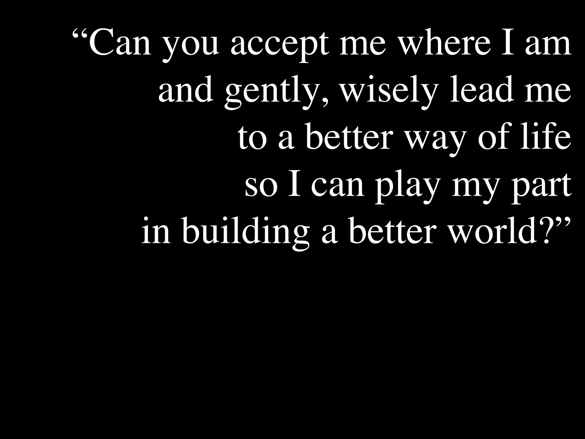 “Can you accept me where I am
     and gently, wisely lead me
        The Human
                            Conventional View

                        God created the world as perfect,
                                                                Emerging View

                                                                God created the world as good, but
        Situation: What but because our primal                  human beings – as individuals, and as




          to a better way of life
        is the story that
                        ancestors, Adam and Eve, did            groups – have rebelled against God and
        we find         not maintain the absolute               filled the world with evil and injustice
        ourselves in?   perfection demanded by God,             like a terrible disease. God wants to save
                        God has irrevocably determined          humanity and heal it from its sickness,
                        that the entire universe and all it     but humanity is hopelessly lost and
                        contains will be destroyed, and         confused, like sheep without a shepherd,
                        the souls of all human beings –         wandering farther and farther into
                        except for those specifically           lostness and danger. Left to themselves,




           so I can play my part
                        exempted – will be forever              human beings will spiral downward in
                        punished for their imperfection         sickness and evil.
                        in hell.1
        Basic           Since everyone is doomed to             Since the human race is in such desperate
        Questions: What hell, Jesus seeks to answer these       trouble, Jesus seeks to answer this
        questions did   questions: how can individuals          question: what must be done about the
        Jesus come to   be saved from eternal                   mess we’re in? The mess refers both to
        answer?         punishment in hell and instead          the general human condition and its
                        go to heaven after they die? How        specific outworking among his




   in building a better world?”
                        can God help individuals be             contemporaries: living under domination
                        happy and successful until then?        by the Roman empire, and divided into
                                                                various competing sects.
        Jesus’ message:     Jesus says, in essence, “If you     Jesus says, in essence, “Other people and
        How did Jesus       want to be among those              groups – including your own religious
        respond to the      specifically qualified to escape    leaders - are leading you farther and
        crisis?             being forever punished for your     farther astray. I have been sent by God
                            sins in hell, you must repent of    with this good news – that God loves
                            your individual sins and believe    humanity, even in its lostness and sin.
                            that my Father punished me on       God graciously invites everyone and
                            the cross so He won’t have to       anyone to question and reject what they
                            punish you in hell. Only if you     have been told and instead follow a new
                            believe this will you go to         path. Trust me and become my disciple,
                            heaven when everyone else is        and you will be transformed, and you will
                            banished to hell.”2 This is the     participate in the transformation of the
                            good news.                          world, which is possible, beginning right
                                                                now.”3 This is the good news.

        1
          Of course, there are many modern western non-religious ontologies and framing stories too,
        plus Eastern ontologies and framing stories – both religious and irreligious.
        2
          This reflects a Calvinistic Evangelical protestant version of the message. The popular Roman
        Catholic version might say, “You must believe in the teachings of the church and follow its
        instructions, especially those regarding sacraments.” The popular mainline or liberal Protestant
 